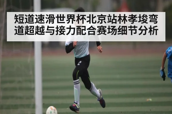 短道速滑世界杯北京站林孝埈弯道超越与接力配合赛场细节分析