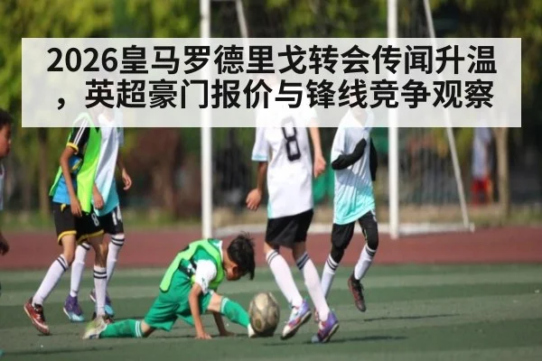 2026皇马罗德里戈转会传闻升温，英超豪门报价与锋线竞争观察