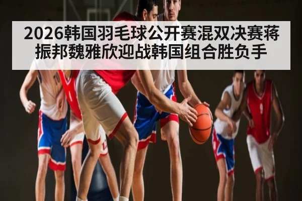 2026韩国羽毛球公开赛混双决赛蒋振邦魏雅欣迎战韩国组合胜负手